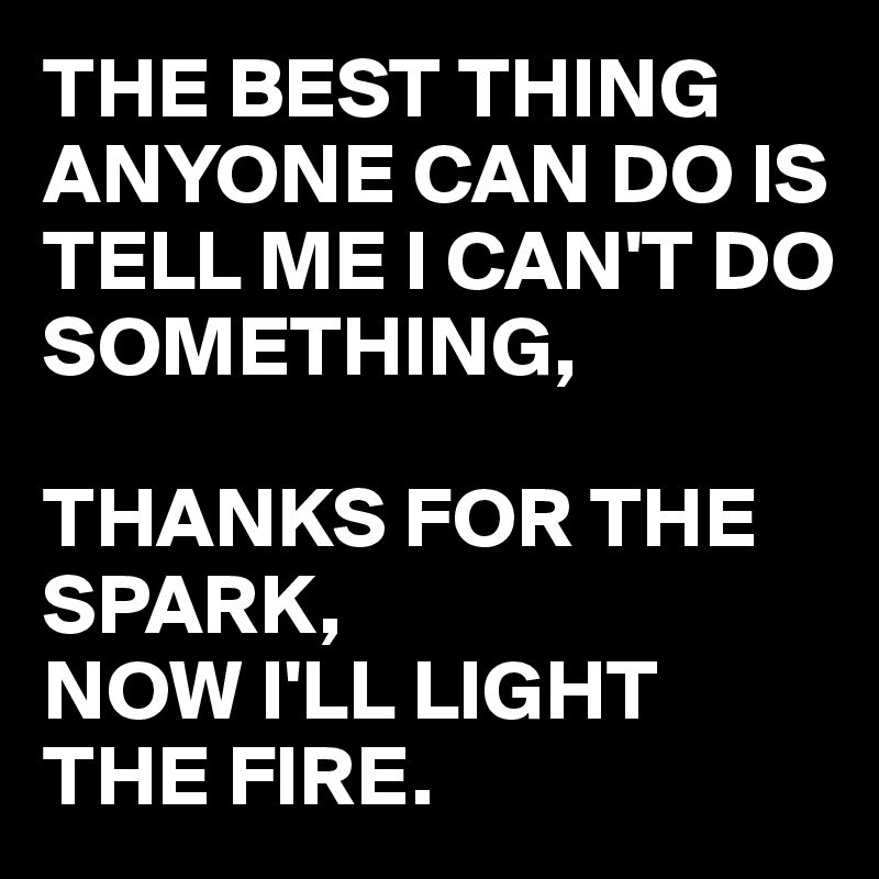 THE BEST THING ANYONE CAN DO IS TELL ME I CAN'T DO SOMETHING, 

THANKS FOR THE SPARK,
NOW I'LL LIGHT THE FIRE.