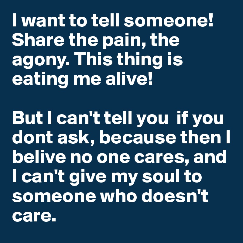 I want to tell someone! Share the pain, the agony. This thing is eating me alive!

But I can't tell you  if you dont ask, because then I belive no one cares, and I can't give my soul to someone who doesn't care.  