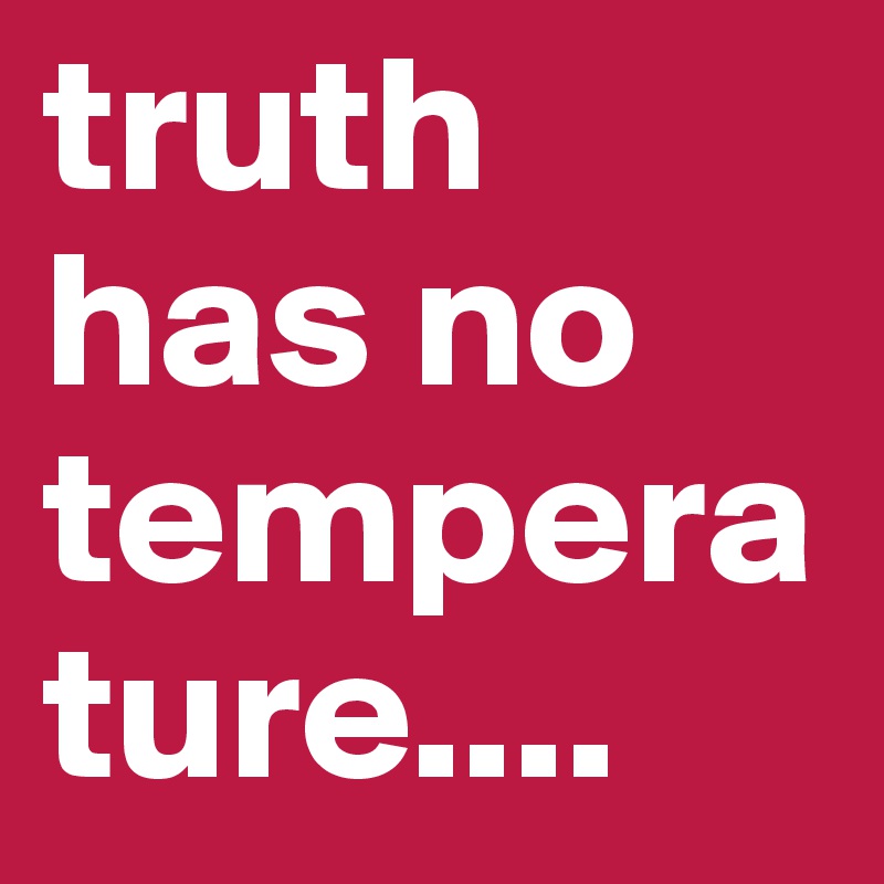 truth has no temperature....
