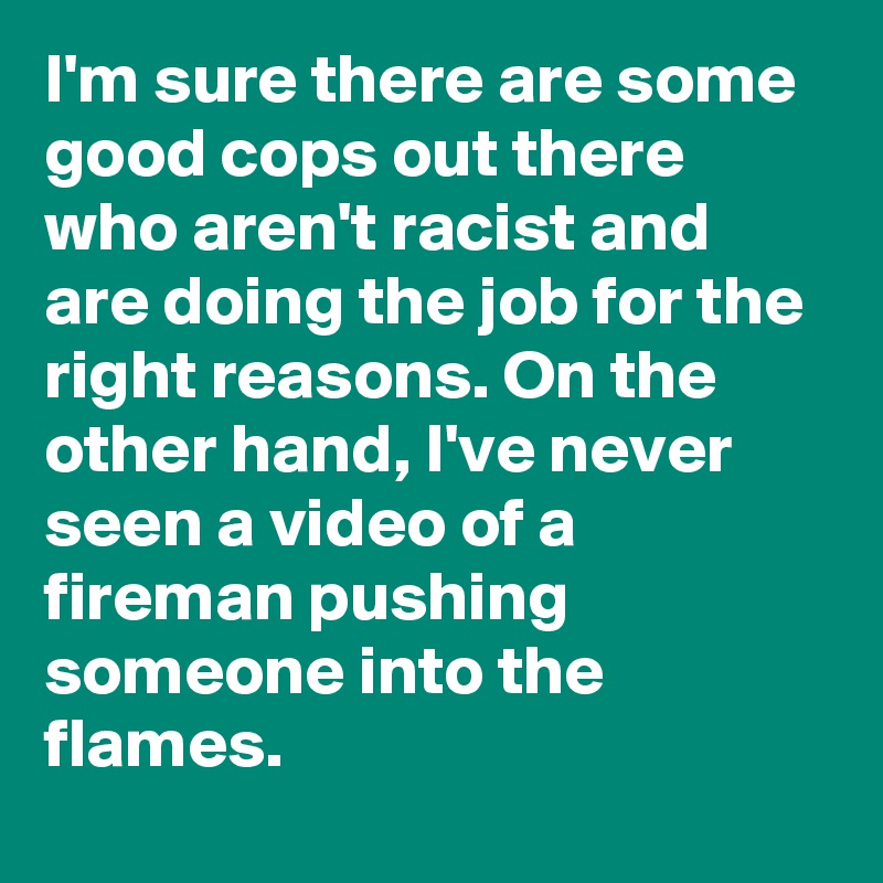 I'm sure there are some good cops out there who aren't racist and are doing the job for the right reasons. On the other hand, I've never seen a video of a fireman pushing someone into the flames.