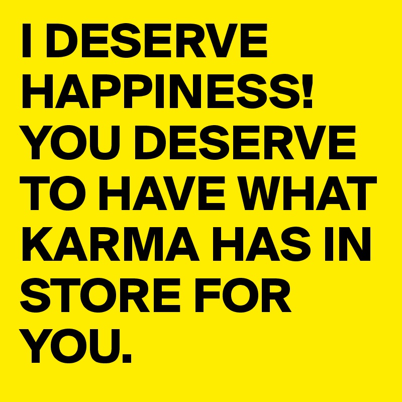 I DESERVE HAPPINESS!
YOU DESERVE TO HAVE WHAT KARMA HAS IN STORE FOR YOU. 