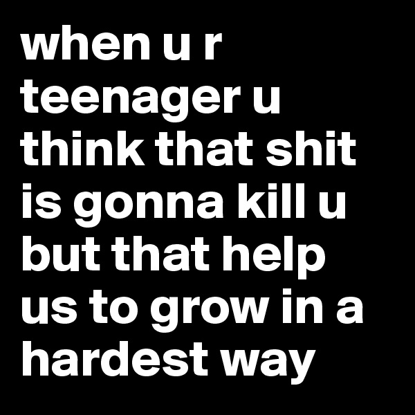 when u r teenager u think that shit is gonna kill u but that help us to grow in a hardest way
