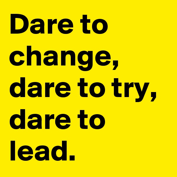 Dare to change,  dare to try, dare to lead.