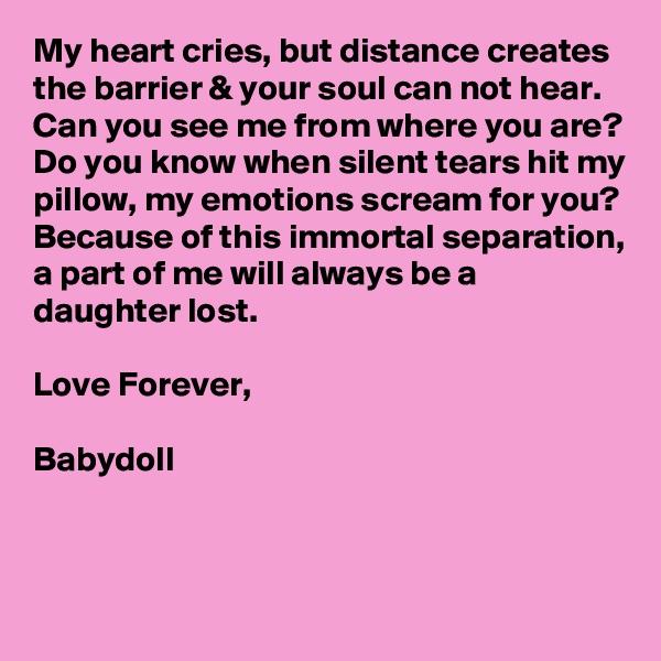 My heart cries, but distance creates the barrier & your soul can not hear. 
Can you see me from where you are?
Do you know when silent tears hit my pillow, my emotions scream for you?
Because of this immortal separation, a part of me will always be a daughter lost.

Love Forever,

Babydoll


 