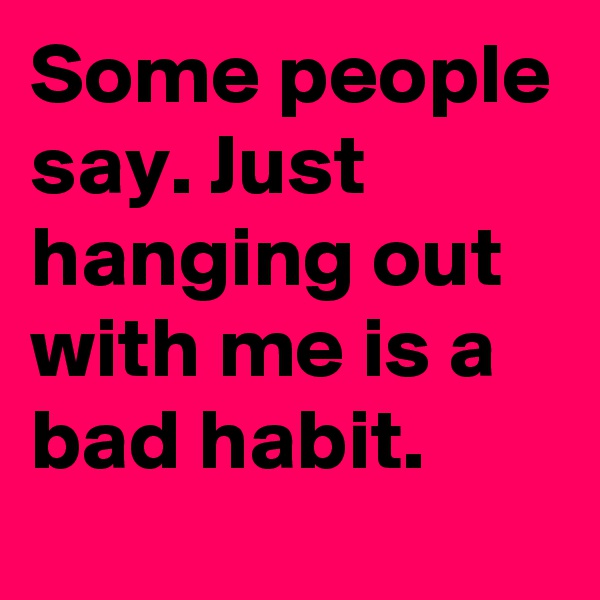 Some people say. Just hanging out with me is a bad habit.