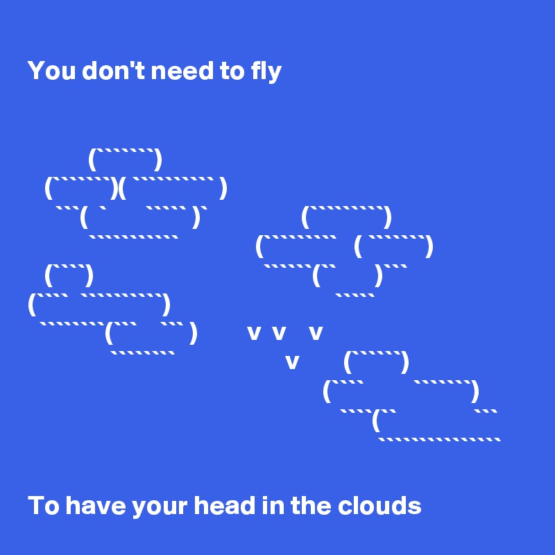 
You don't need to fly


           (```````)
   (```````)( `````````` )
     ```(  `       ````` )`                 (`````````)
           ```````````              (`````````   ( ```````)
   (````)                               ``````(``       )```
(````  ``````````)                              `````
  ````````(```    ``` )         v  v    v
               ````````                    v        (``````)
                                                      (````         ```````)
                                                         ````(``              ```
                                                                ```````````````

To have your head in the clouds 