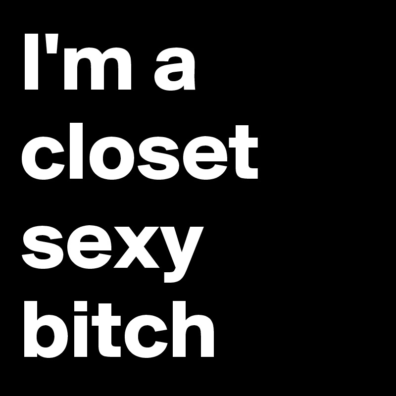 I'm a closet sexy bitch