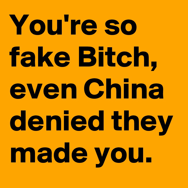 You're so fake Bitch, even China denied they made you.