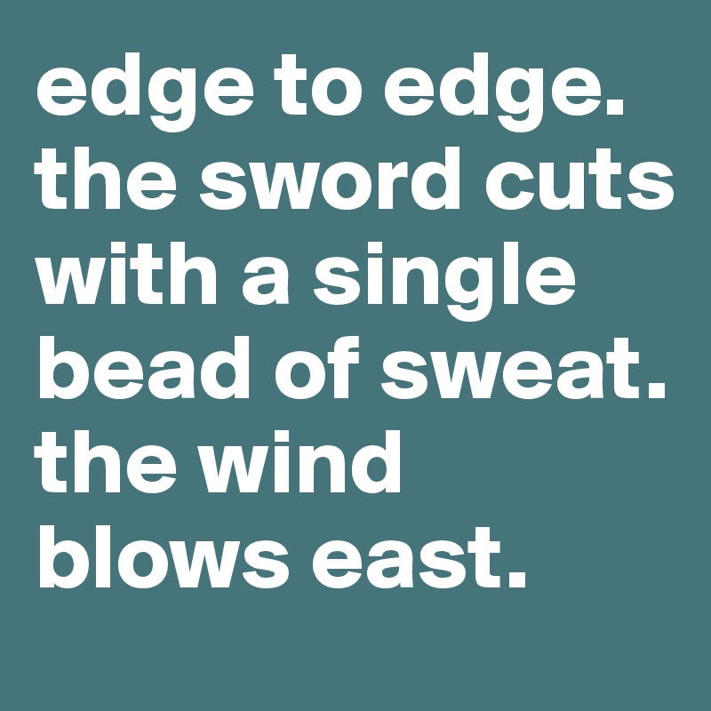 edge to edge.
the sword cuts with a single bead of sweat.
the wind blows east.