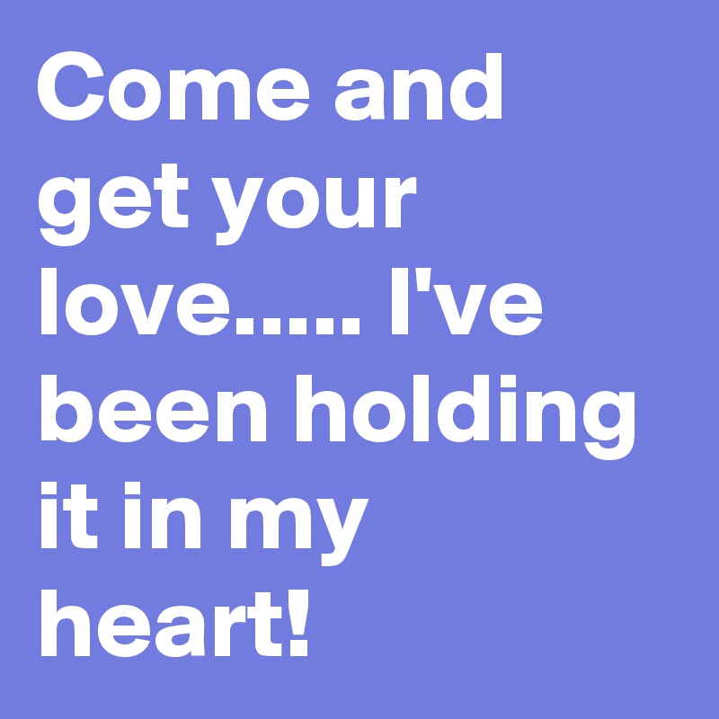 Come and get your love..... I've been holding it in my heart!