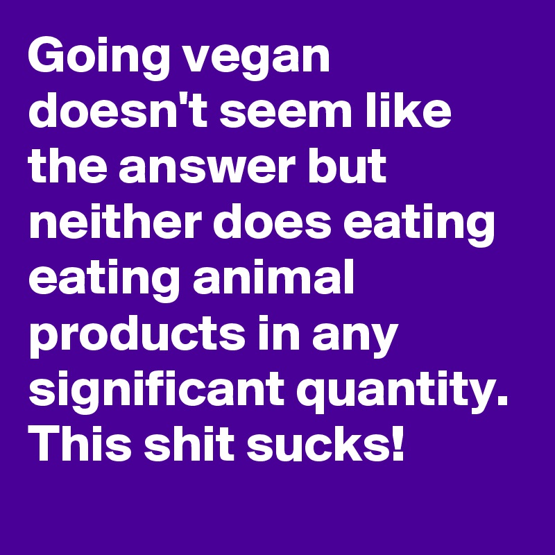 Going vegan doesn't seem like the answer but neither does eating eating animal products in any significant quantity. This shit sucks!
