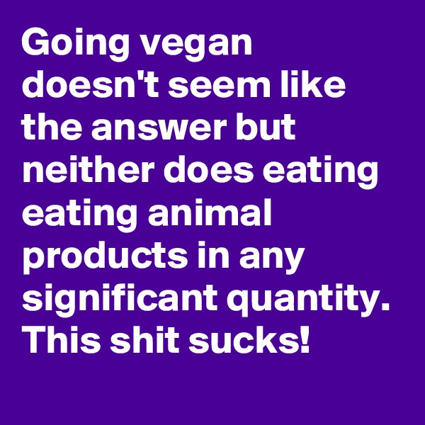 Going vegan doesn't seem like the answer but neither does eating eating animal products in any significant quantity. This shit sucks!