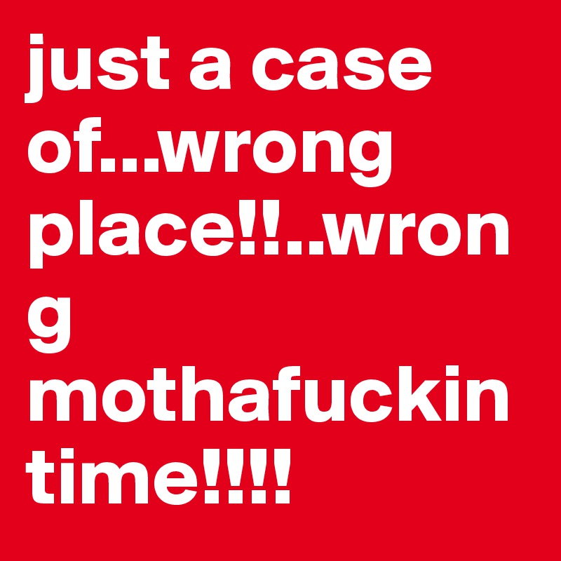 just a case of...wrong place!!..wrong mothafuckin time!!!!