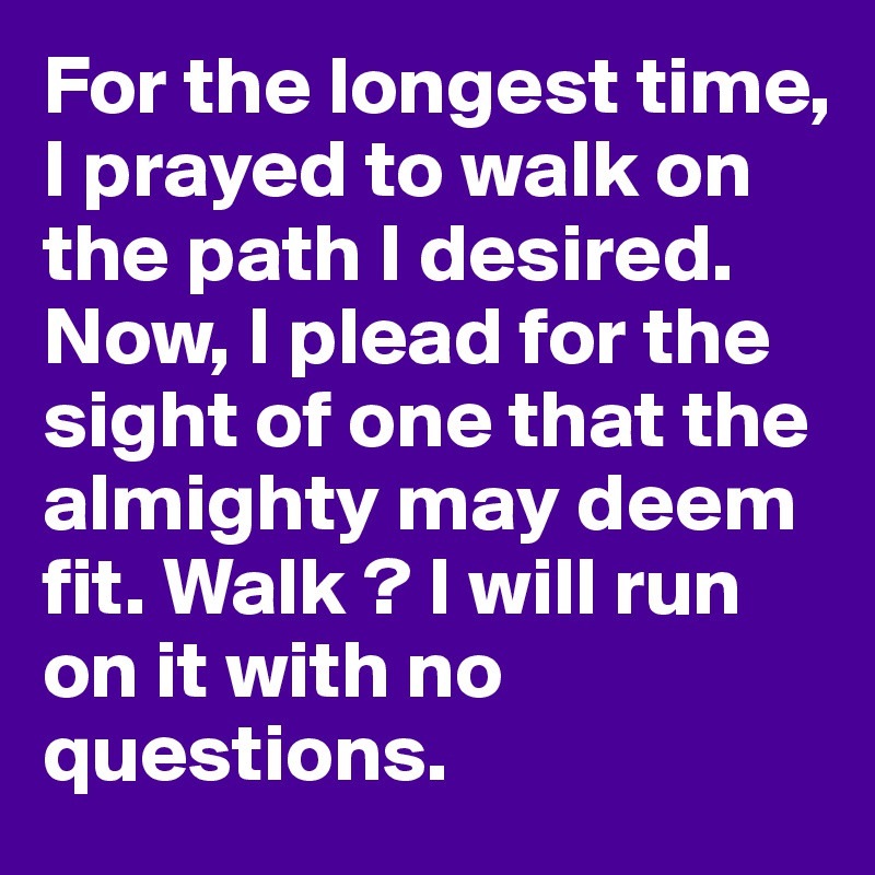 For the longest time, I prayed to walk on the path I desired. Now, I plead for the sight of one that the almighty may deem fit. Walk ? I will run on it with no questions. 