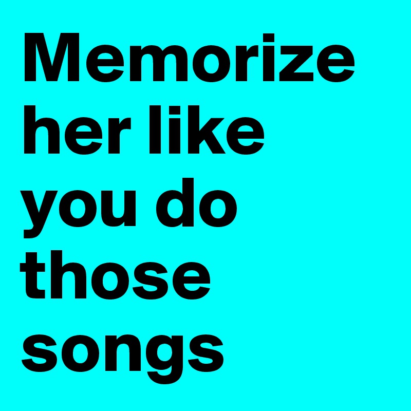 Memorize her like you do those songs