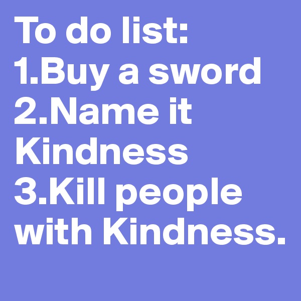 To do list:
1.Buy a sword
2.Name it Kindness
3.Kill people with Kindness.