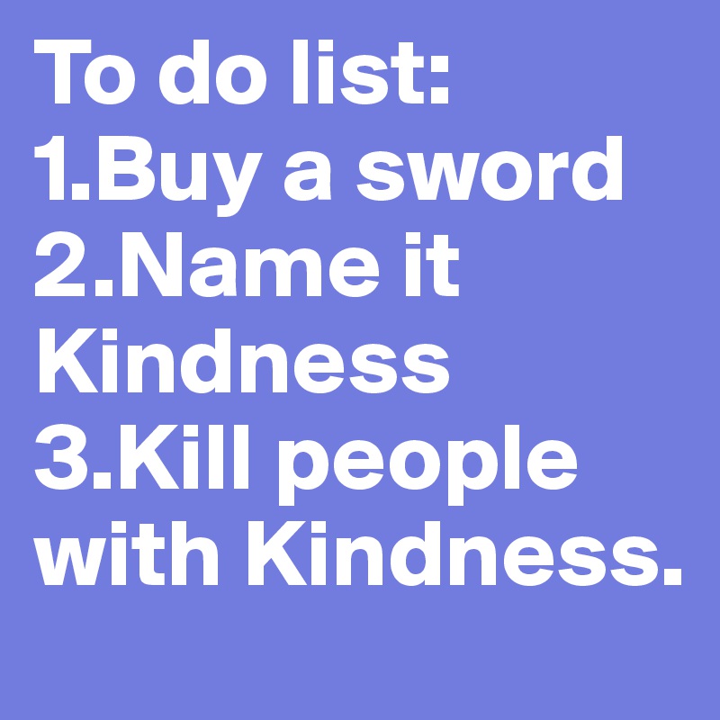 To do list:
1.Buy a sword
2.Name it Kindness
3.Kill people with Kindness.