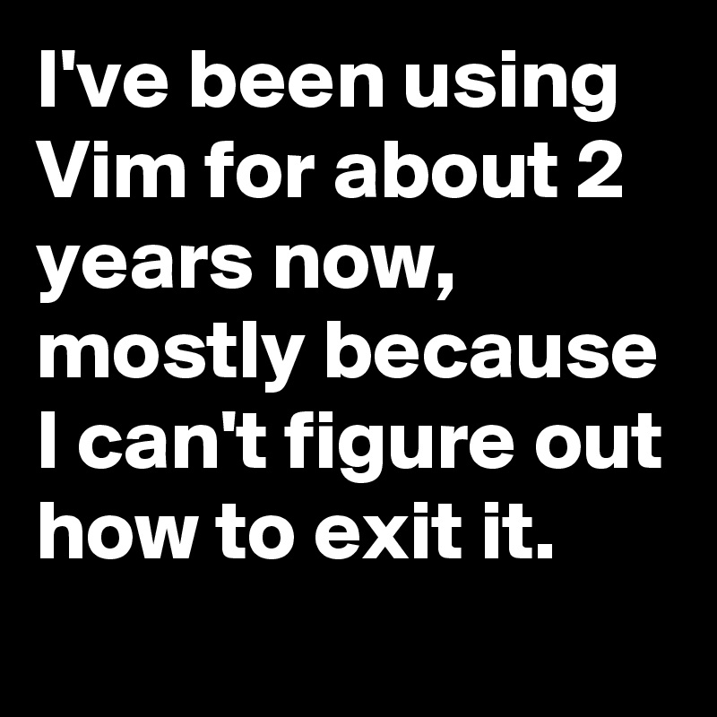 I've been using Vim for about 2 years now, mostly because I can't figure out how to exit it.                 