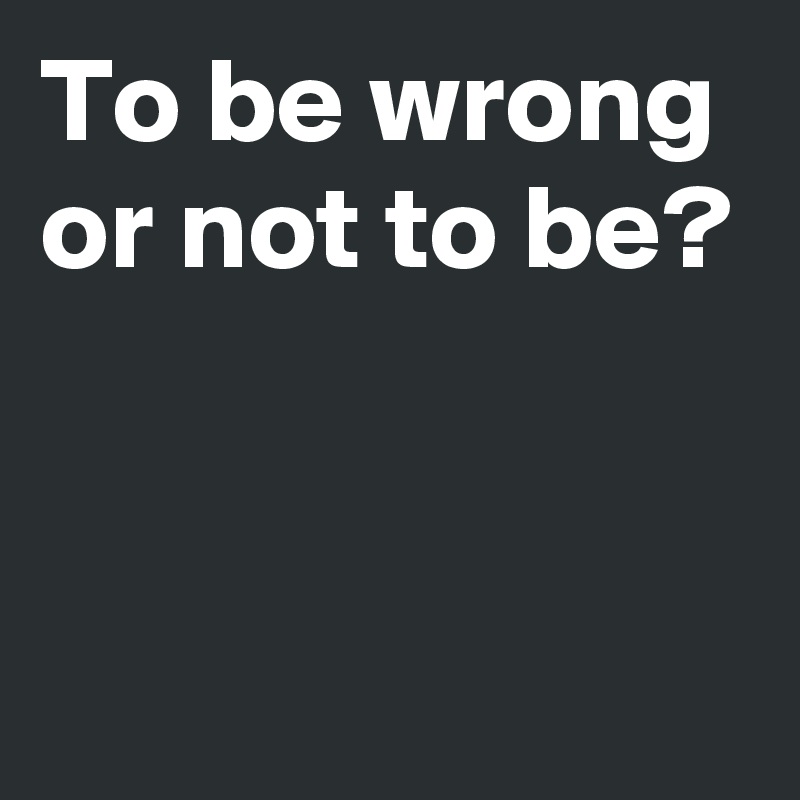 To be wrong or not to be?


