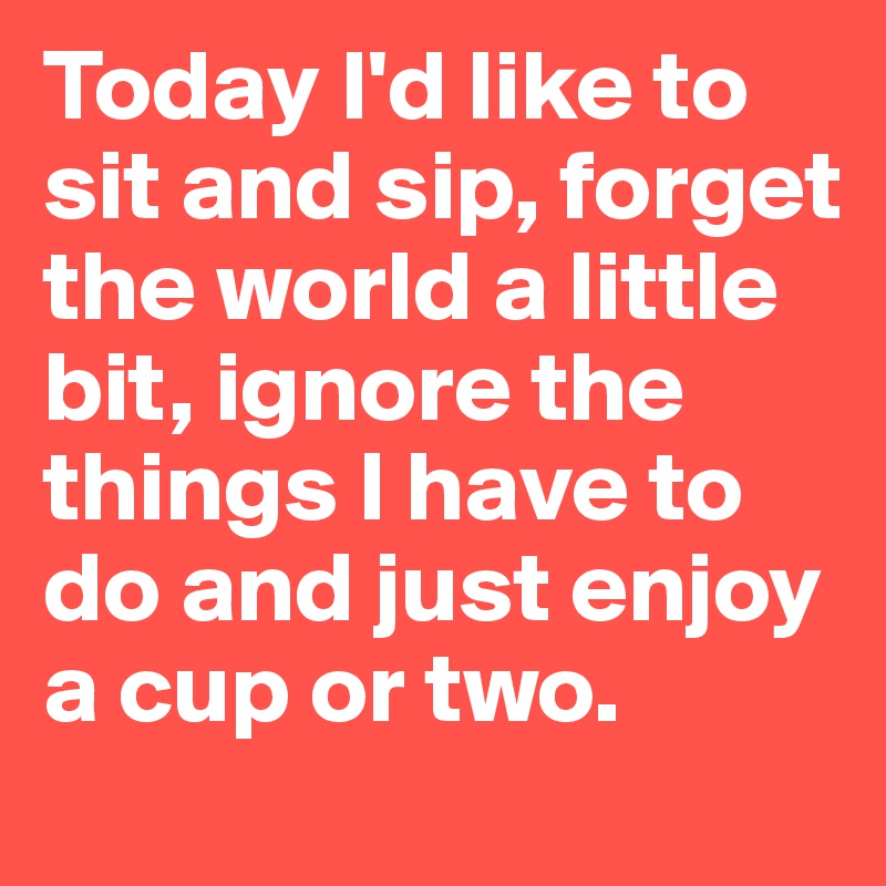 Today I'd like to sit and sip, forget the world a little bit, ignore the things I have to do and just enjoy a cup or two.