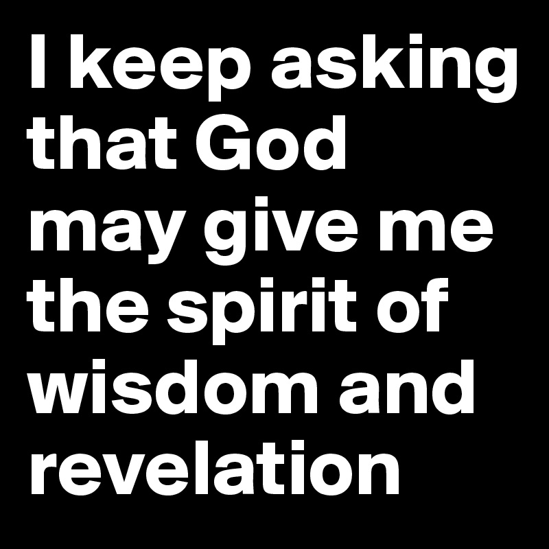 I keep asking that God may give me the spirit of wisdom and revelation