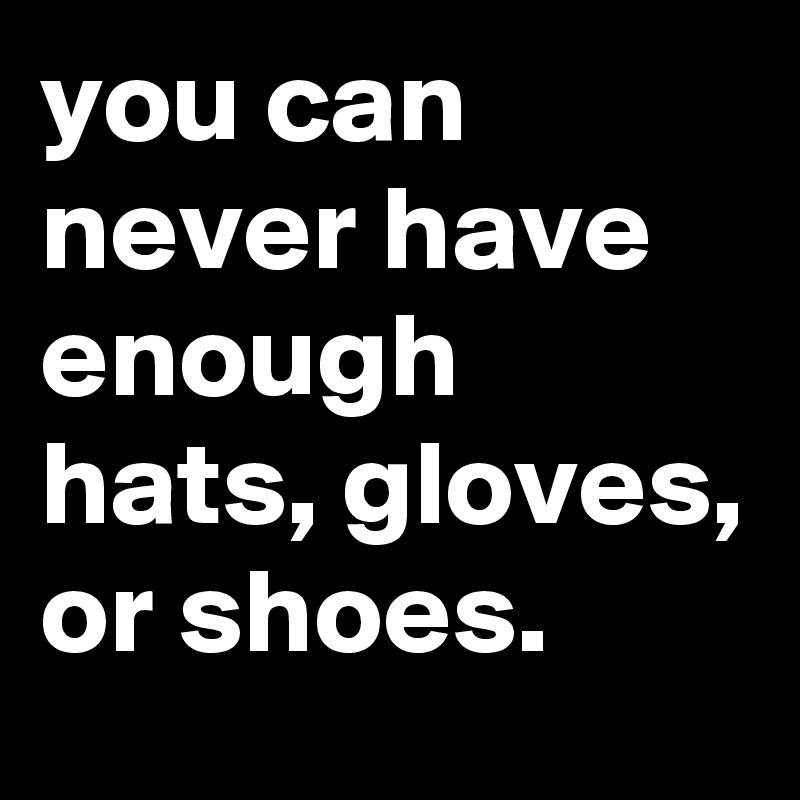 you can never have enough hats, gloves, or shoes.