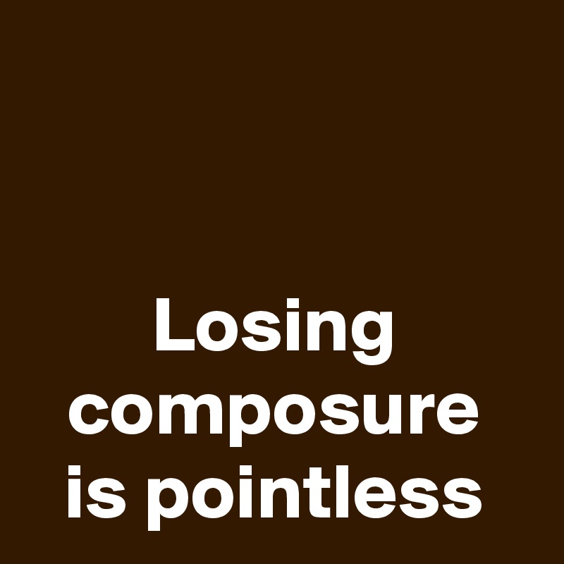


Losing composure is pointless