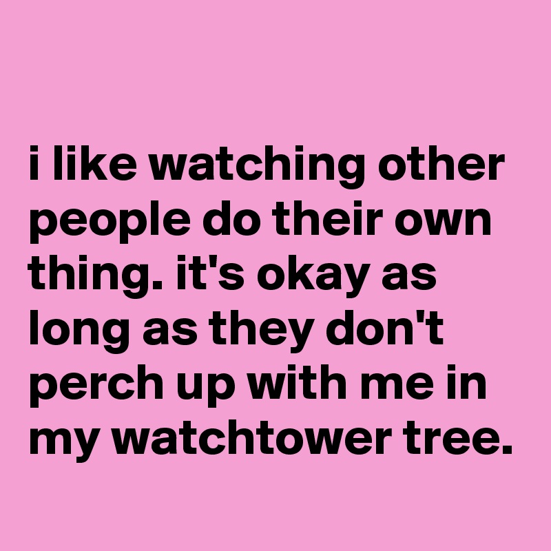 

i like watching other people do their own thing. it's okay as long as they don't perch up with me in my watchtower tree.
