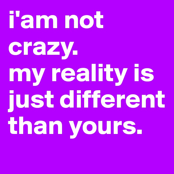 i'am not crazy. 
my reality is just different than yours.