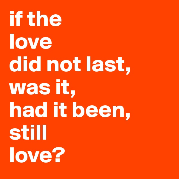 if the
love
did not last, was it, 
had it been,
still 
love?