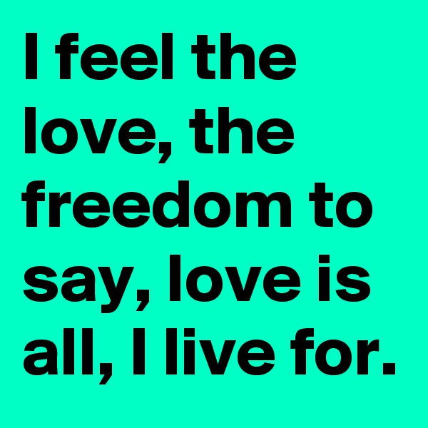 I feel the love, the freedom to say, love is all, I live for.