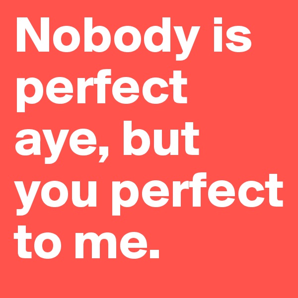 Nobody is perfect aye, but you perfect to me.