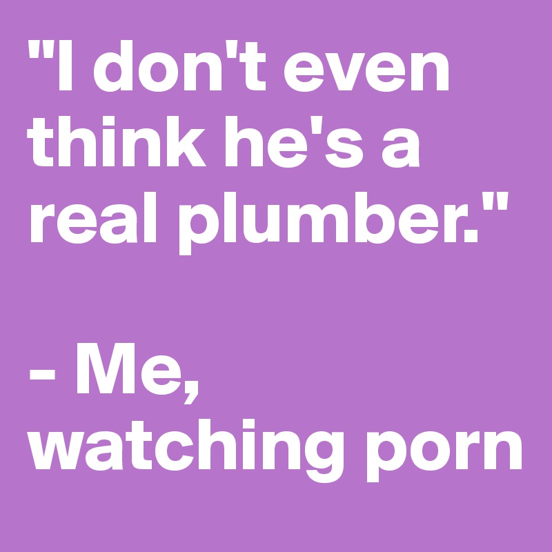"I don't even think he's a real plumber."

- Me, watching porn