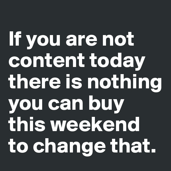 
If you are not content today there is nothing you can buy this weekend to change that. 