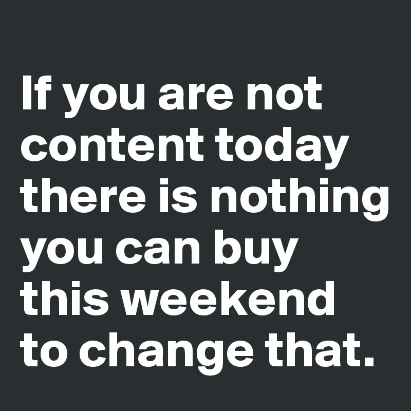 
If you are not content today there is nothing you can buy this weekend to change that. 