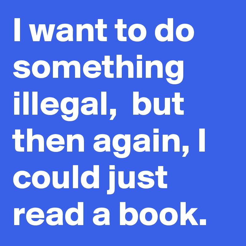 I want to do something illegal,  but then again, I could just read a book.