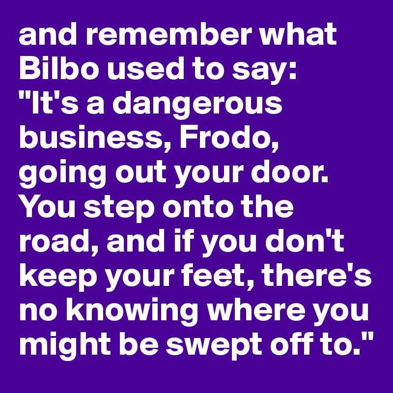 and remember what Bilbo used to say: 
"It's a dangerous business, Frodo, going out your door. You step onto the road, and if you don't keep your feet, there's no knowing where you might be swept off to."