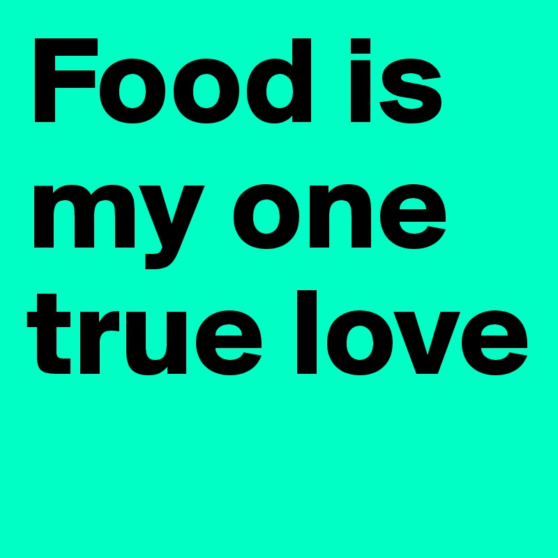Food is my one true love