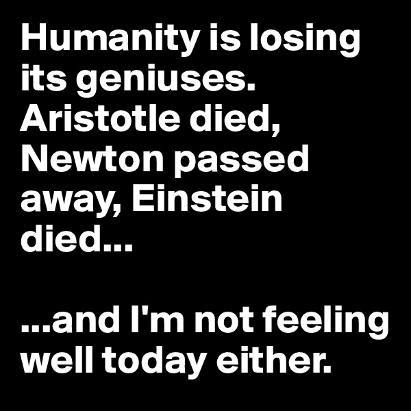 Humanity is losing its geniuses. Aristotle died, Newton passed away, Einstein died...

...and I'm not feeling well today either. 