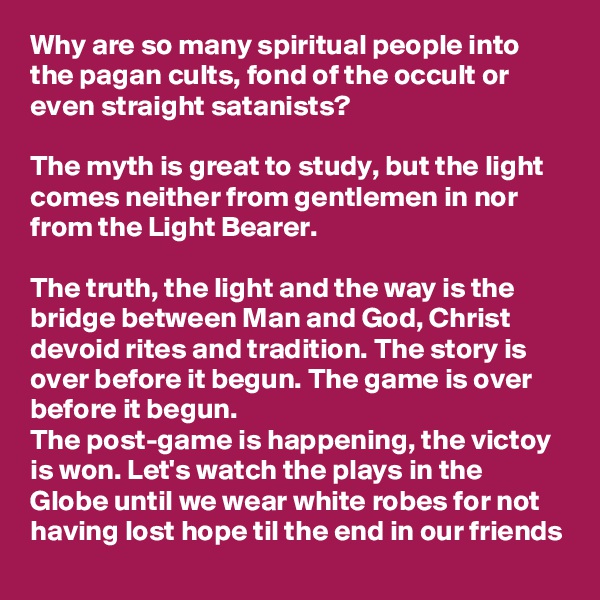 Why are so many spiritual people into the pagan cults, fond of the occult or even straight satanists?

The myth is great to study, but the light comes neither from gentlemen in nor from the Light Bearer.

The truth, the light and the way is the bridge between Man and God, Christ devoid rites and tradition. The story is over before it begun. The game is over before it begun.
The post-game is happening, the victoy is won. Let's watch the plays in the Globe until we wear white robes for not having lost hope til the end in our friends