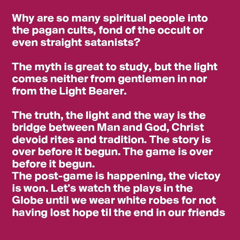 Why are so many spiritual people into the pagan cults, fond of the occult or even straight satanists?

The myth is great to study, but the light comes neither from gentlemen in nor from the Light Bearer.

The truth, the light and the way is the bridge between Man and God, Christ devoid rites and tradition. The story is over before it begun. The game is over before it begun.
The post-game is happening, the victoy is won. Let's watch the plays in the Globe until we wear white robes for not having lost hope til the end in our friends