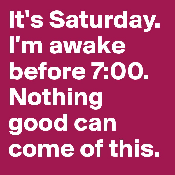 It's Saturday. I'm awake before 7:00. Nothing good can come of this. 