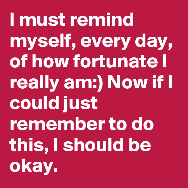I must remind myself, every day, of how fortunate I really am:) Now if I could just remember to do this, I should be okay. 