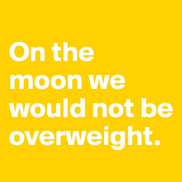 
On the moon we would not be overweight.