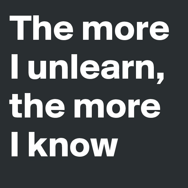 The more I unlearn, the more I know