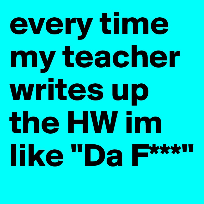 every time my teacher writes up the HW im like "Da F***" 
