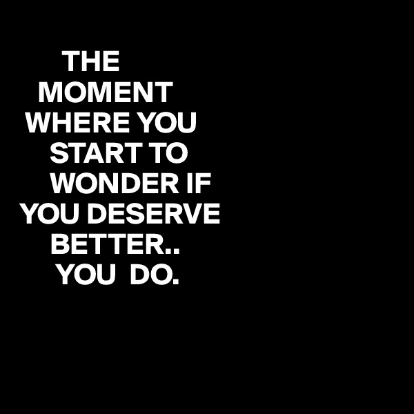
       THE
   MOMENT
 WHERE YOU
     START TO
     WONDER IF
YOU DESERVE
     BETTER..
      YOU  DO. 


