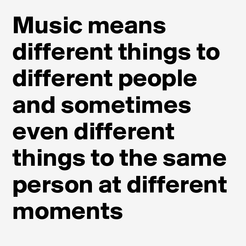 Music means different things to different people and sometimes even different things to the same person at different moments