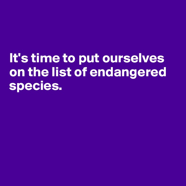 


It's time to put ourselves on the list of endangered species.





