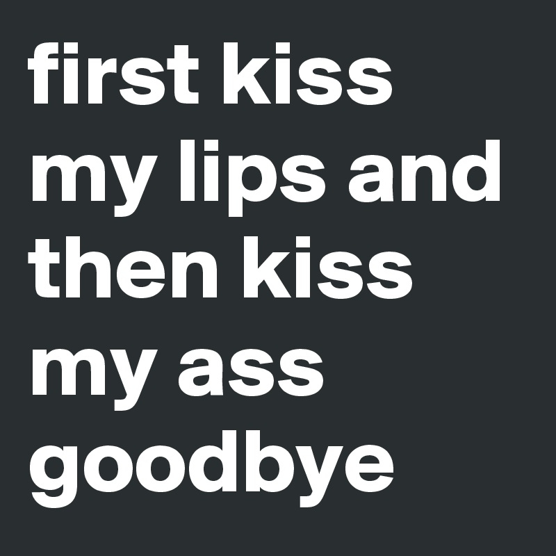 first kiss my lips and then kiss my ass goodbye